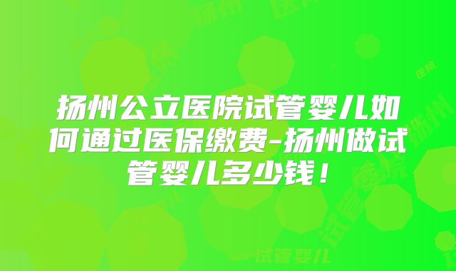 扬州公立医院试管婴儿如何通过医保缴费-扬州做试管婴儿多少钱！