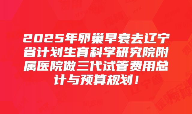 2025年卵巢早衰去辽宁省计划生育科学研究院附属医院做三代试管费用总计与预算规划!