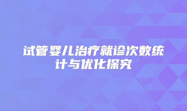 试管婴儿治疗就诊次数统计与优化探究