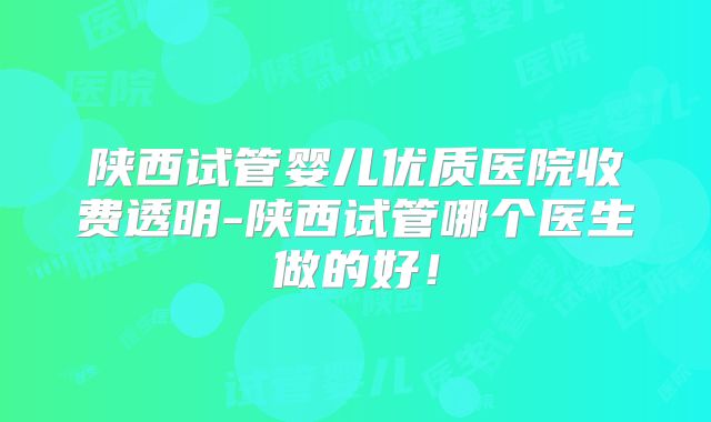 陕西试管婴儿优质医院收费透明-陕西试管哪个医生做的好！