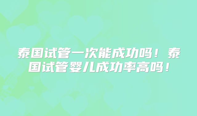 泰国试管一次能成功吗！泰国试管婴儿成功率高吗！