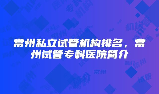常州私立试管机构排名,常州试管专科医院简介