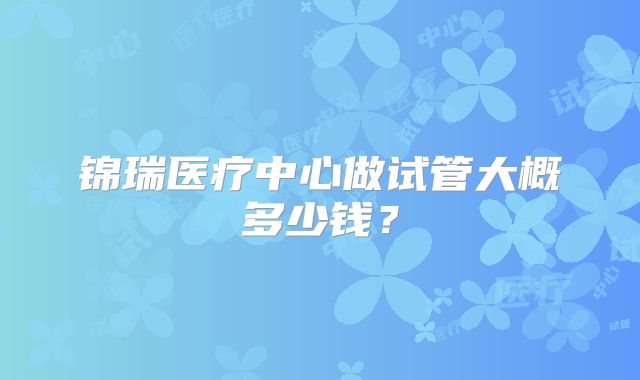 锦瑞医疗中心做试管大概多少钱?