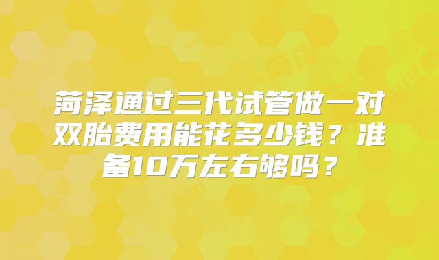 菏泽通过三代试管做一对双胎费用能花多少钱?准备10万左右够吗?