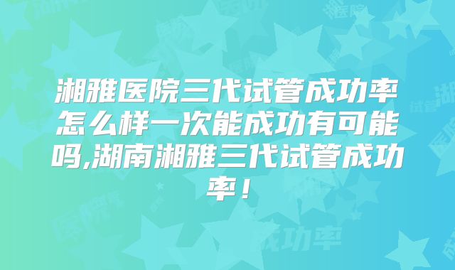 湘雅医院三代试管成功率怎么样一次能成功有可能吗,湖南湘雅三代试管成功率！