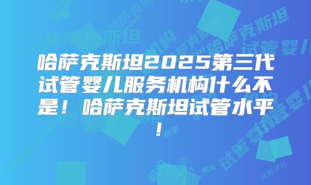 哈萨克斯坦2025第三代试管婴儿服务机构什么不是!哈萨克斯坦试管水平!