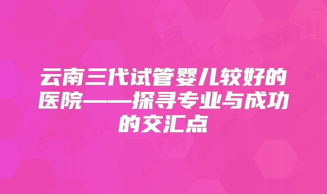 云南三代试管婴儿较好的医院——探寻专业与成功的交汇点