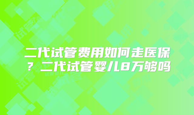 二代试管费用如何走医保？二代试管婴儿8万够吗
