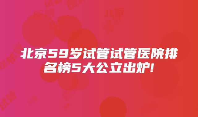 北京59岁试管试管医院排名榜5大公立出炉!