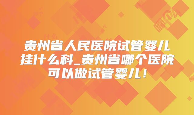 贵州省人民医院试管婴儿挂什么科_贵州省哪个医院可以做试管婴儿！