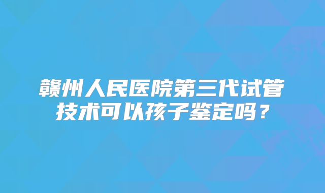 赣州人民医院第三代试管技术可以孩子鉴定吗?