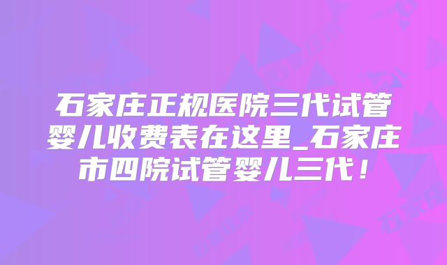 石家庄正规医院三代试管婴儿收费表在这里_石家庄市四院试管婴儿三代！