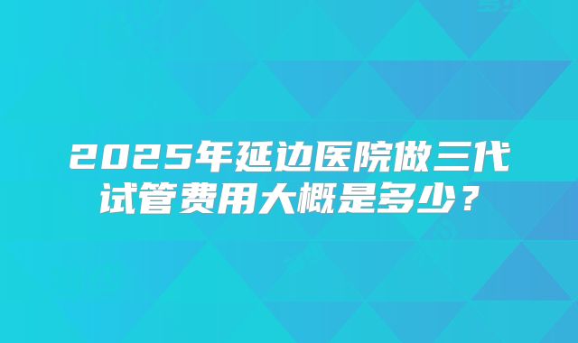 2025年延边医院做三代试管费用大概是多少?