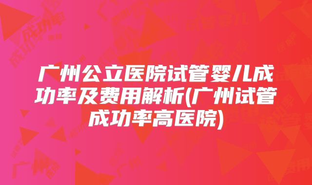 广州公立医院试管婴儿成功率及费用解析(广州试管成功率高医院)