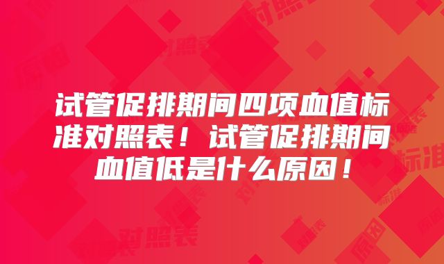 试管促排期间四项血值标准对照表!试管促排期间血值低是什么原因!