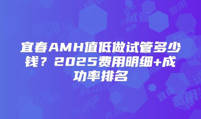 宜春AMH值低做试管多少钱?2025费用明细+成功率排名