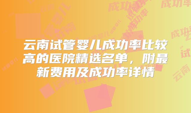 云南试管婴儿成功率比较高的医院精选名单，附最新费用及成功率详情