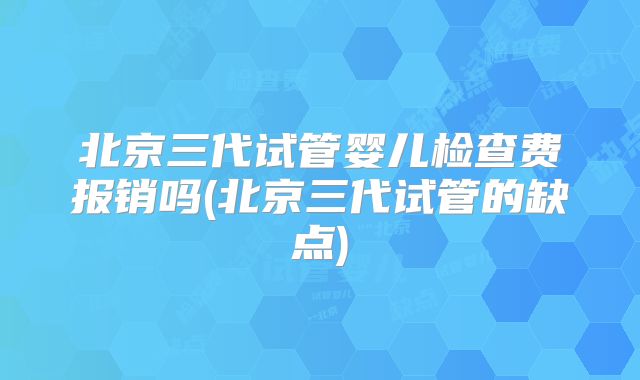 北京三代试管婴儿检查费报销吗(北京三代试管的缺点)