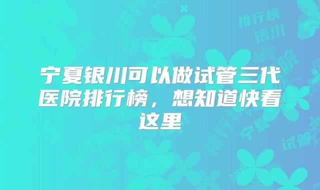 宁夏银川可以做试管三代医院排行榜,想知道快看这里