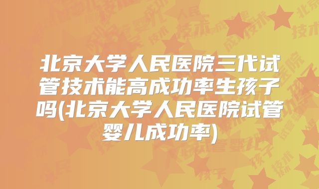 北京大学人民医院三代试管技术能高成功率生孩子吗(北京大学人民医院试管婴儿成功率)