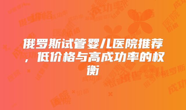 俄罗斯试管婴儿医院推荐，低价格与高成功率的权衡