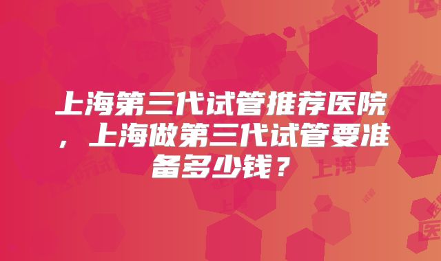 上海第三代试管推荐医院，上海做第三代试管要准备多少钱？