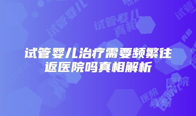 试管婴儿治疗需要频繁往返医院吗真相解析