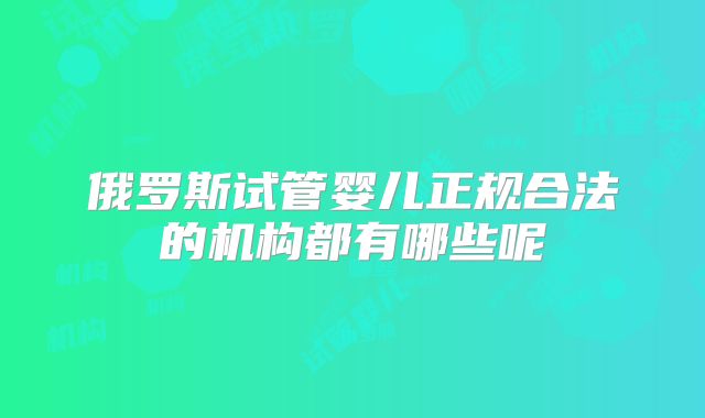 俄罗斯试管婴儿正规合法的机构都有哪些呢