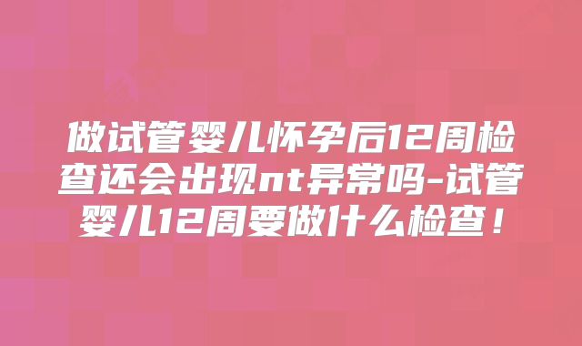 做试管婴儿怀孕后12周检查还会出现nt异常吗-试管婴儿12周要做什么检查!