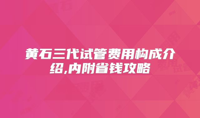 黄石三代试管费用构成介绍,内附省钱攻略