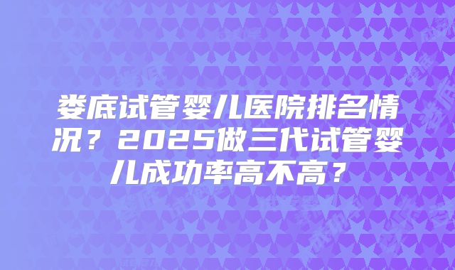 娄底试管婴儿医院排名情况？2025做三代试管婴儿成功率高不高？