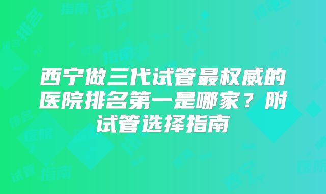 西宁做三代试管最权威的医院排名第一是哪家？附试管选择指南