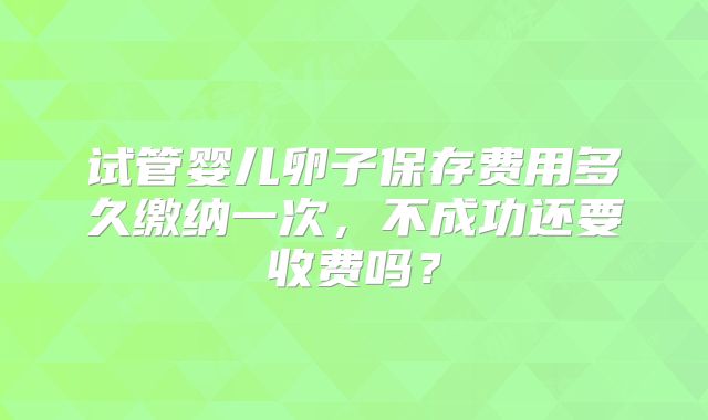 试管婴儿卵子保存费用多久缴纳一次，不成功还要收费吗？