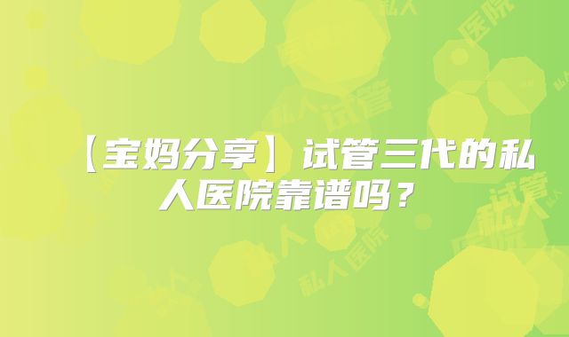 【宝妈分享】试管三代的私人医院靠谱吗？