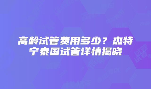 高龄试管费用多少？杰特宁泰国试管详情揭晓