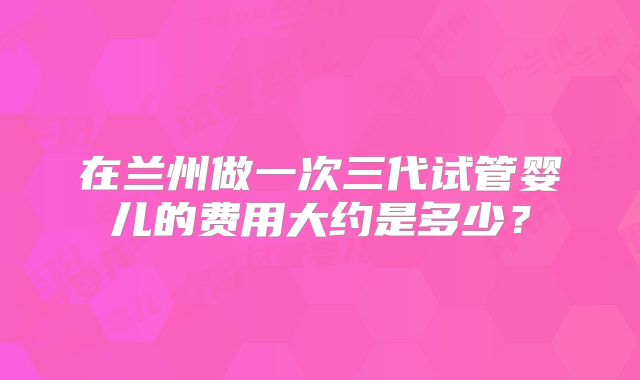 在兰州做一次三代试管婴儿的费用大约是多少？