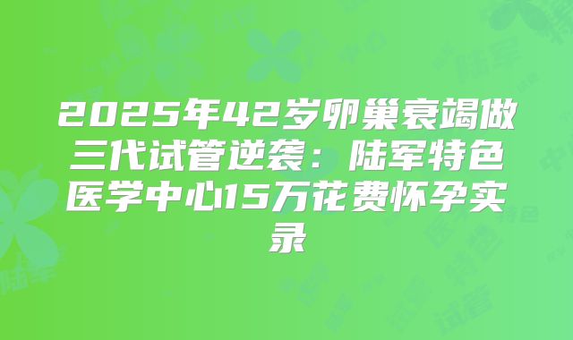 2025年42岁卵巢衰竭做三代试管逆袭：陆军特色医学中心15万花费怀孕实录