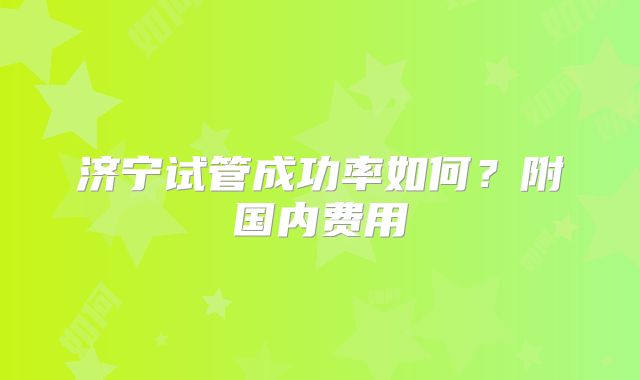 济宁试管成功率如何？附国内费用