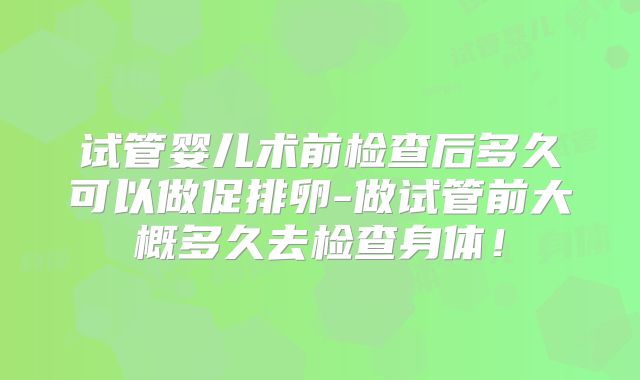 试管婴儿术前检查后多久可以做促排卵-做试管前大概多久去检查身体！