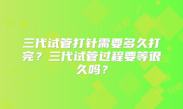 三代试管打针需要多久打完？三代试管过程要等很久吗？