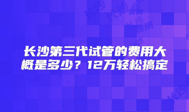 长沙第三代试管的费用大概是多少?12万轻松搞定