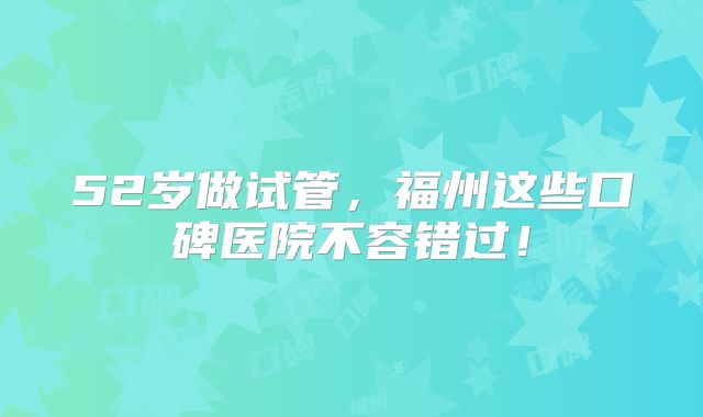 52岁做试管，福州这些口碑医院不容错过！