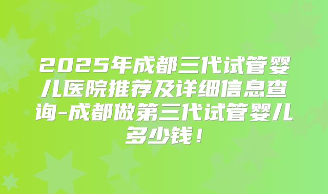 2025年成都三代试管婴儿医院推荐及详细信息查询-成都做第三代试管婴儿多少钱！