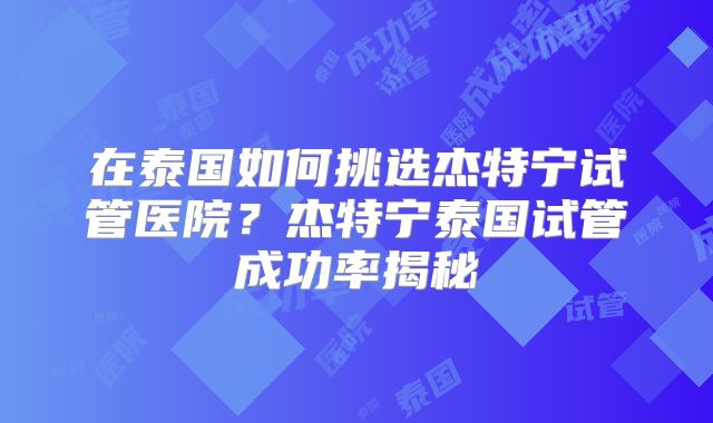 在泰国如何挑选杰特宁试管医院？杰特宁泰国试管成功率揭秘