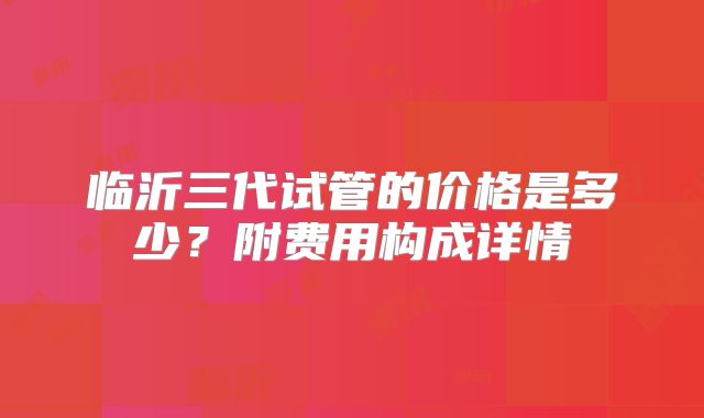 临沂三代试管的价格是多少？附费用构成详情