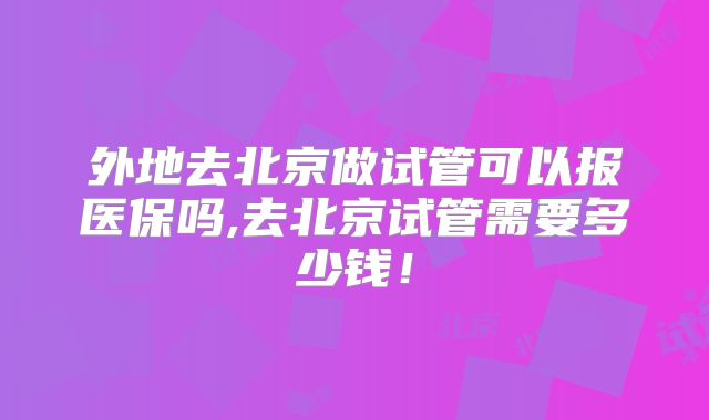 外地去北京做试管可以报医保吗,去北京试管需要多少钱！
