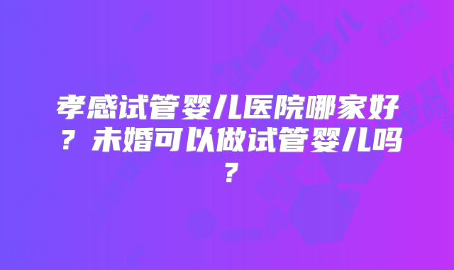 孝感试管婴儿医院哪家好？未婚可以做试管婴儿吗？