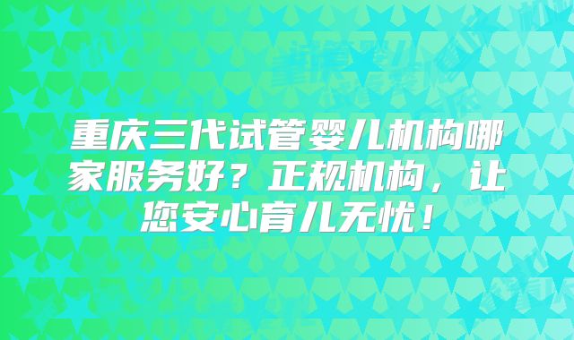 重庆三代试管婴儿机构哪家服务好？正规机构，让您安心育儿无忧！