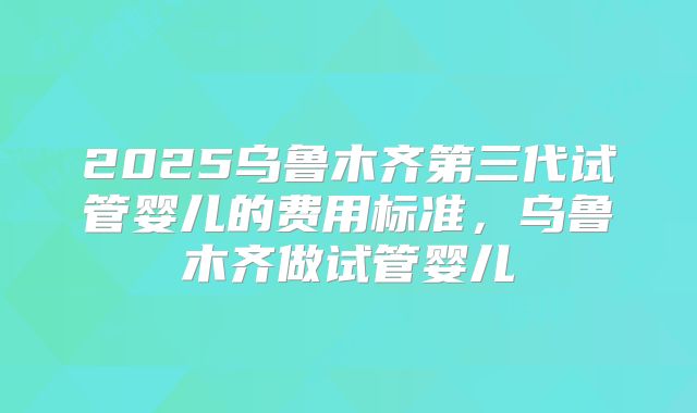 2025乌鲁木齐第三代试管婴儿的费用标准，乌鲁木齐做试管婴儿