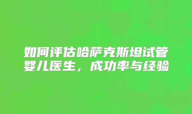 如何评估哈萨克斯坦试管婴儿医生,成功率与经验